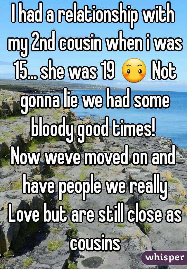 I had a relationship with my 2nd cousin when i was 15... she was 19 😶 Not gonna lie we had some bloody good times! 
Now weve moved on and have people we really Love but are still close as cousins