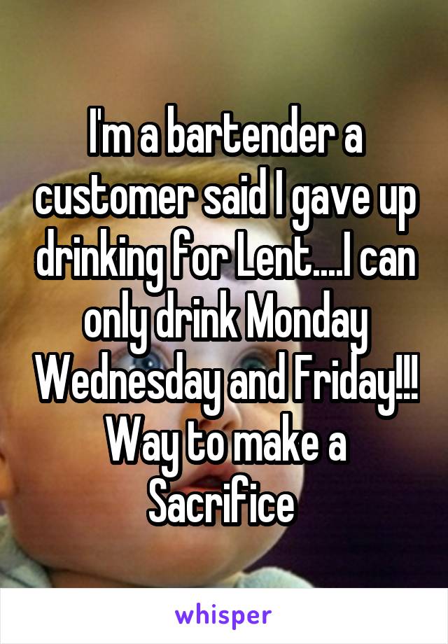 I'm a bartender a customer said I gave up drinking for Lent....I can only drink Monday Wednesday and Friday!!! Way to make a Sacrifice 