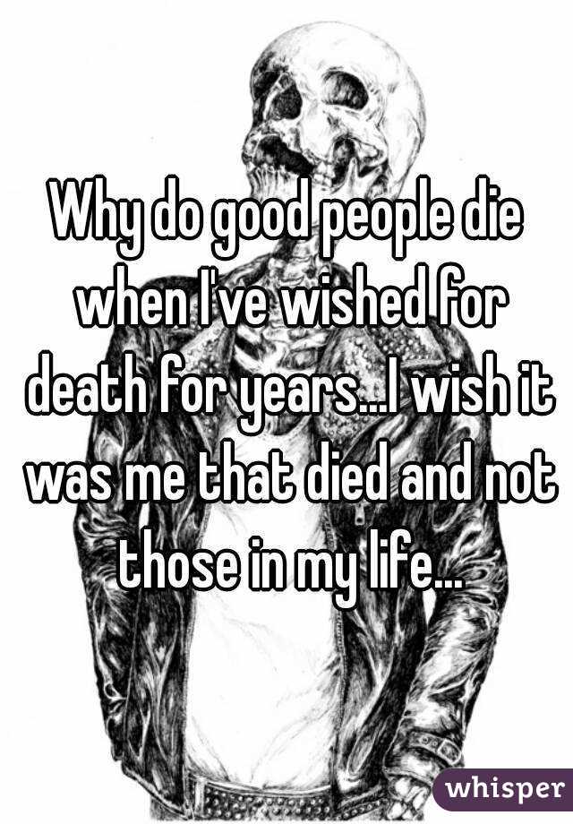 Why do good people die when I've wished for death for years...I wish it was me that died and not those in my life...