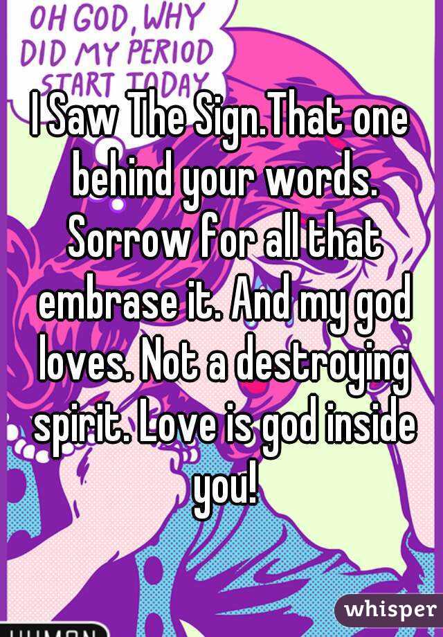 I Saw The Sign.That one behind your words. Sorrow for all that embrase it. And my god loves. Not a destroying spirit. Love is god inside you!