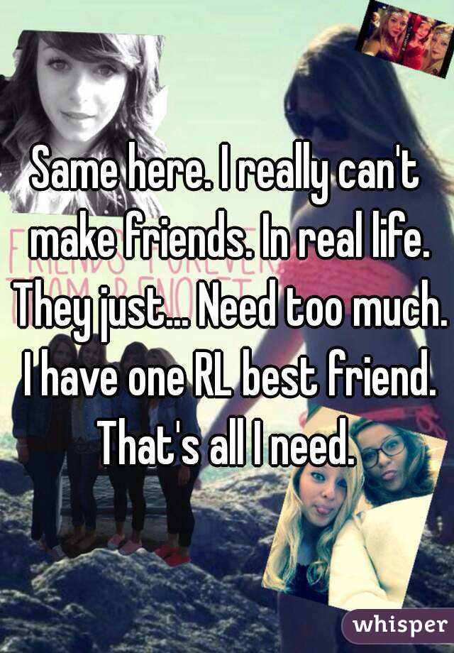 Same here. I really can't make friends. In real life. They just... Need too much. I have one RL best friend. That's all I need. 