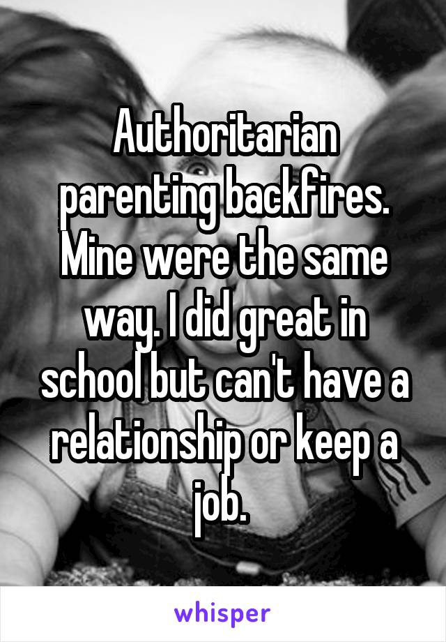 Authoritarian parenting backfires. Mine were the same way. I did great in school but can't have a relationship or keep a job. 