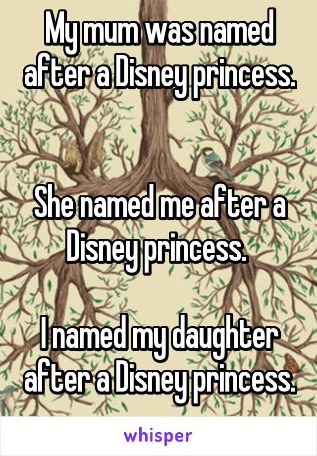 My mum was named after a Disney princess. 

She named me after a Disney princess. 

I named my daughter after a Disney princess. 