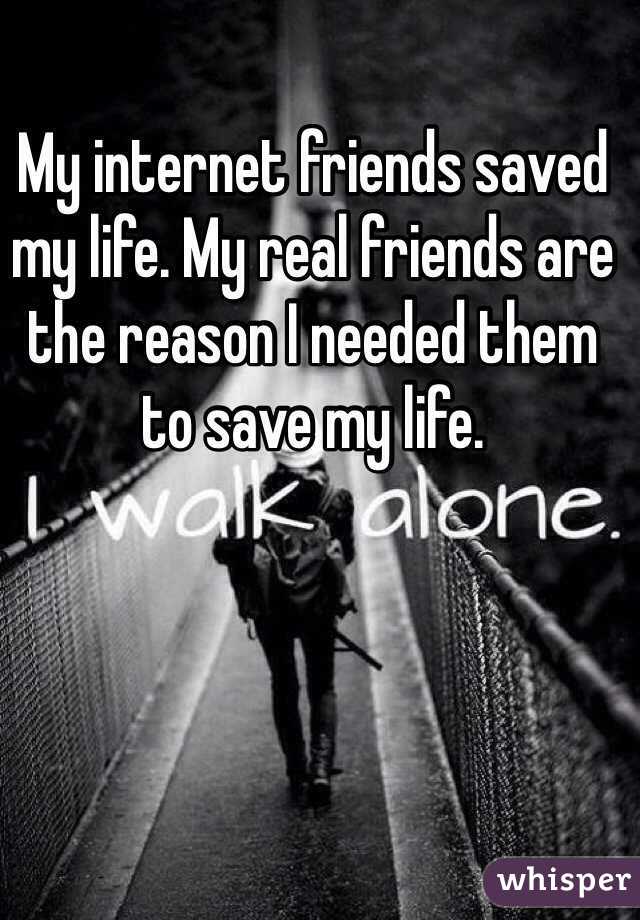 My internet friends saved my life. My real friends are the reason I needed them to save my life.