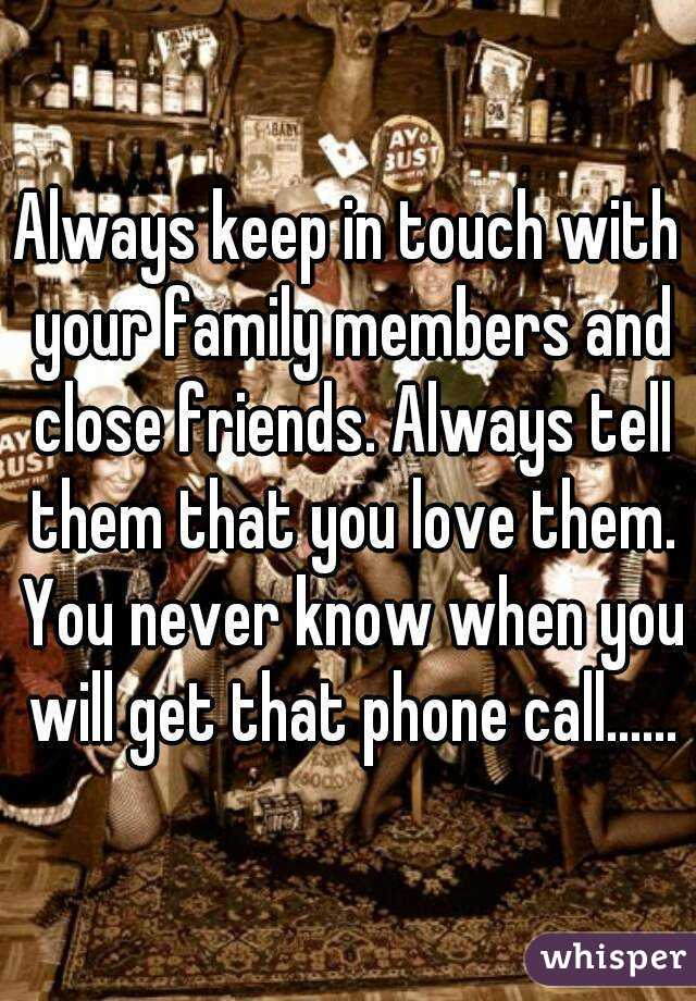 Always keep in touch with your family members and close friends. Always tell them that you love them. You never know when you will get that phone call......