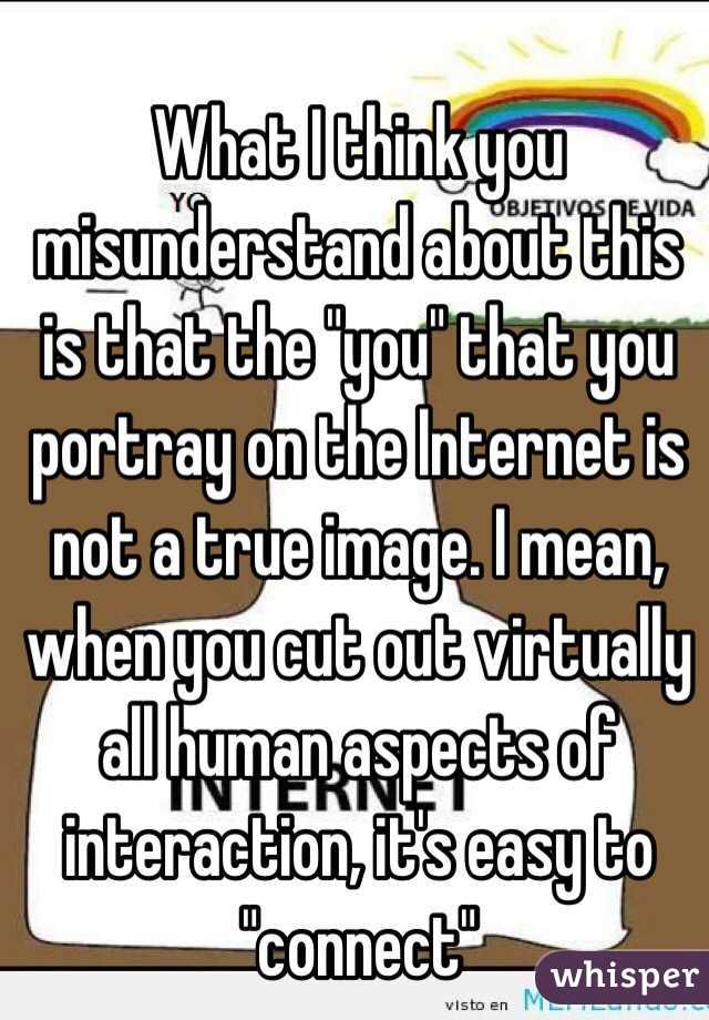 What I think you misunderstand about this is that the "you" that you portray on the Internet is not a true image. I mean, when you cut out virtually all human aspects of interaction, it's easy to "connect"