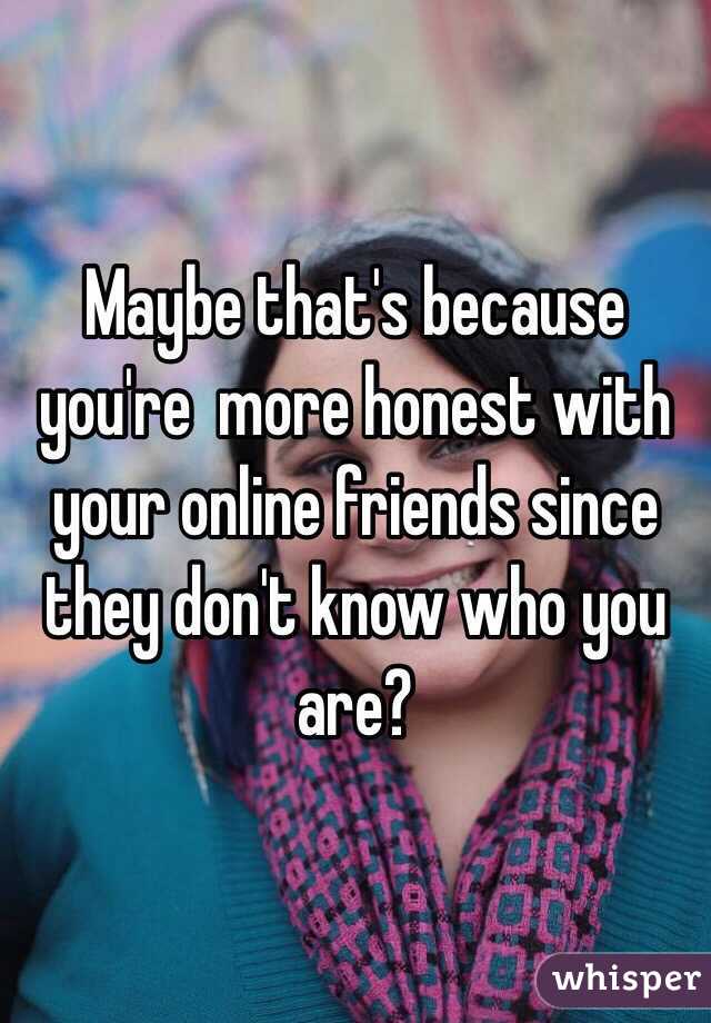 Maybe that's because you're  more honest with your online friends since they don't know who you are? 