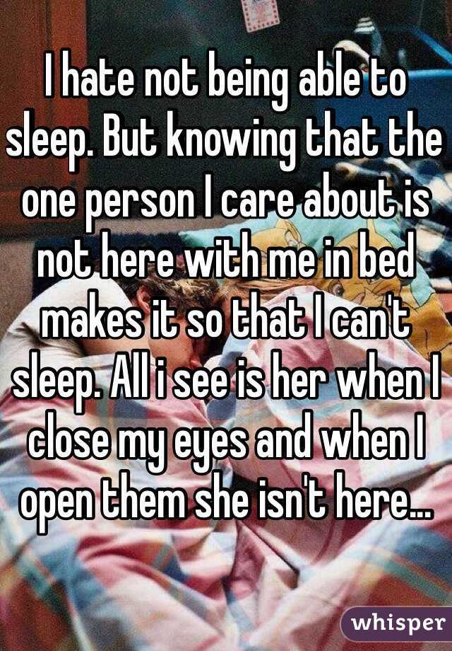 I hate not being able to sleep. But knowing that the one person I care about is not here with me in bed makes it so that I can't sleep. All i see is her when I close my eyes and when I open them she isn't here...