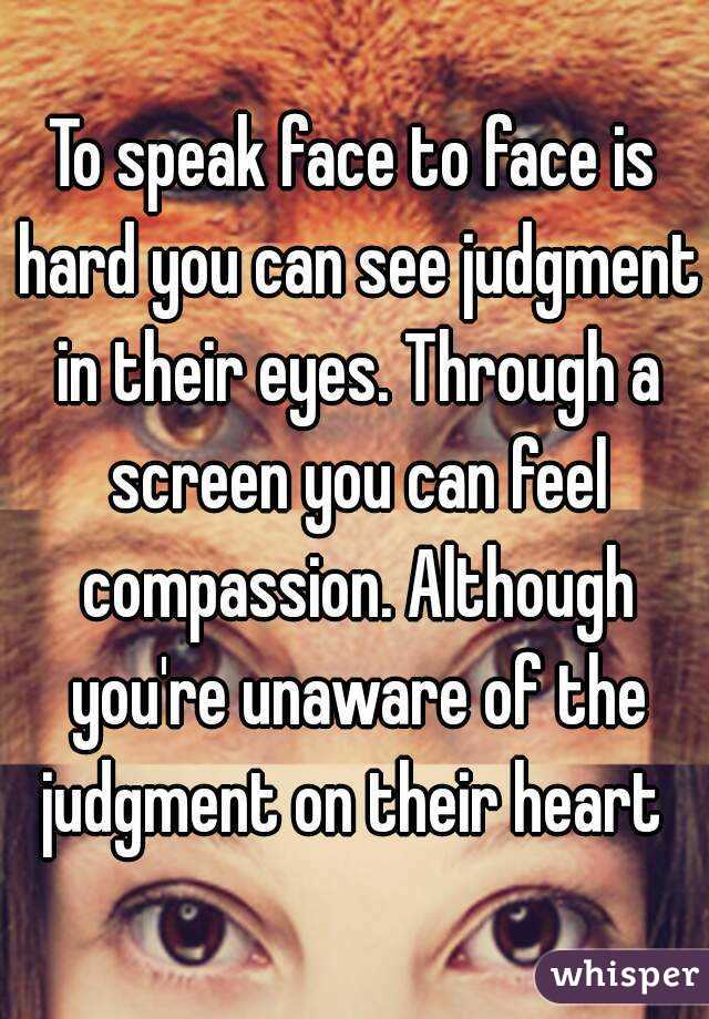 To speak face to face is hard you can see judgment in their eyes. Through a screen you can feel compassion. Although you're unaware of the judgment on their heart 