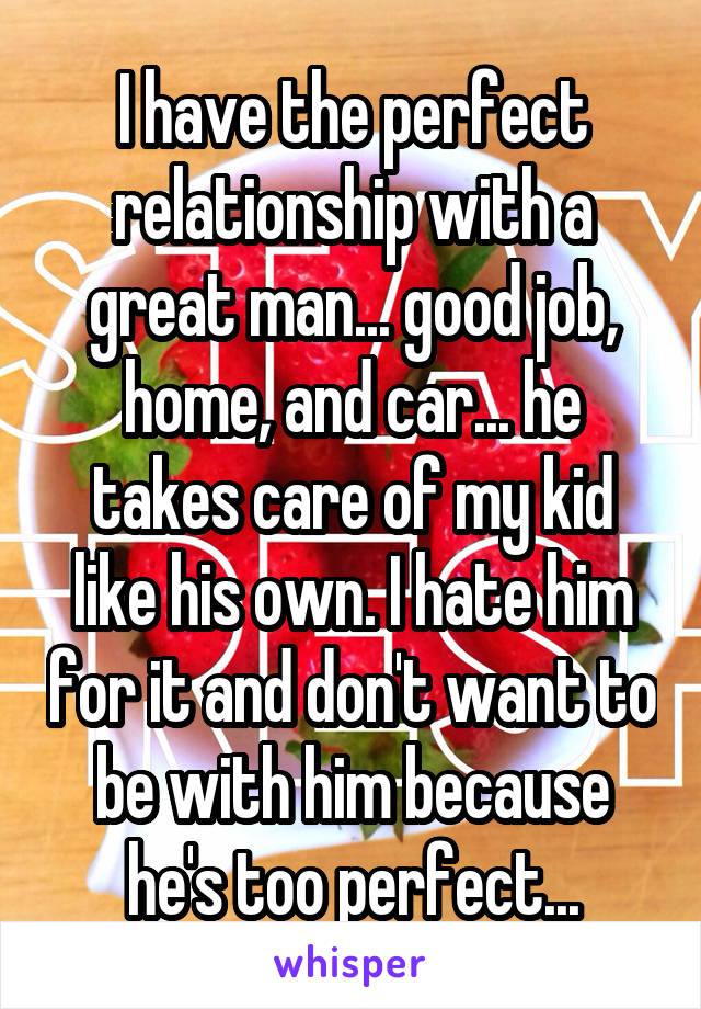 I have the perfect relationship with a great man... good job, home, and car... he takes care of my kid like his own. I hate him for it and don't want to be with him because he's too perfect...