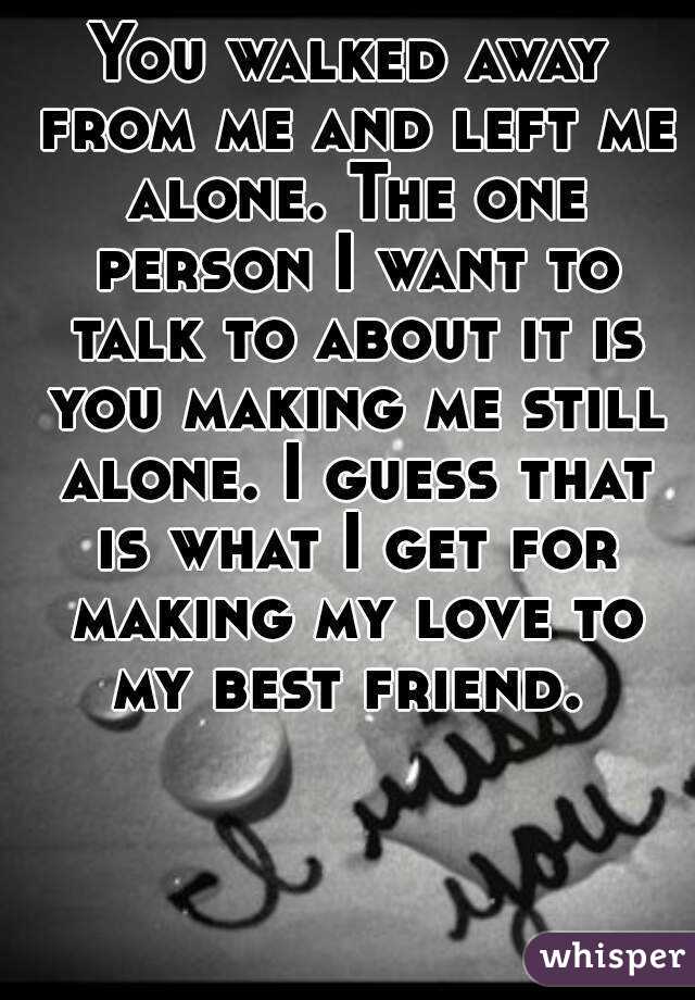 You walked away from me and left me alone. The one person I want to talk to about it is you making me still alone. I guess that is what I get for making my love to my best friend. 
