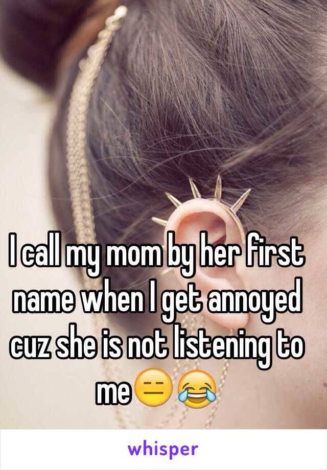 I call my mom by her first name when I get annoyed cuz she is not listening to me😑😂