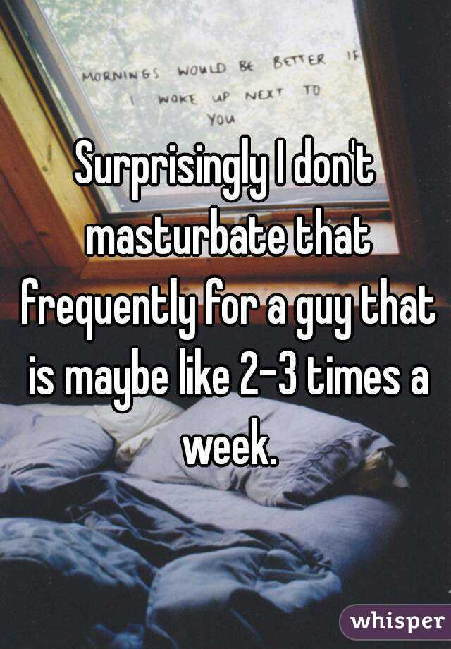 Surprisingly I don't masturbate that frequently for a guy that is maybe like 2-3 times a week.