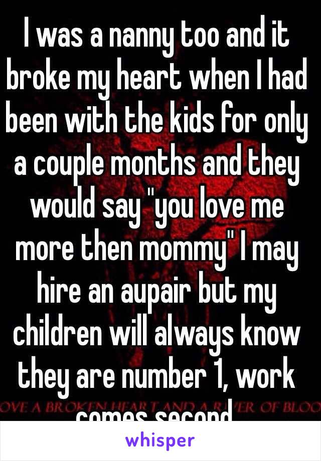 I was a nanny too and it broke my heart when I had been with the kids for only a couple months and they would say "you love me more then mommy" I may hire an aupair but my children will always know they are number 1, work comes second.