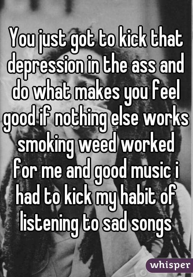 You just got to kick that depression in the ass and do what makes you feel good if nothing else works smoking weed worked for me and good music i had to kick my habit of listening to sad songs 