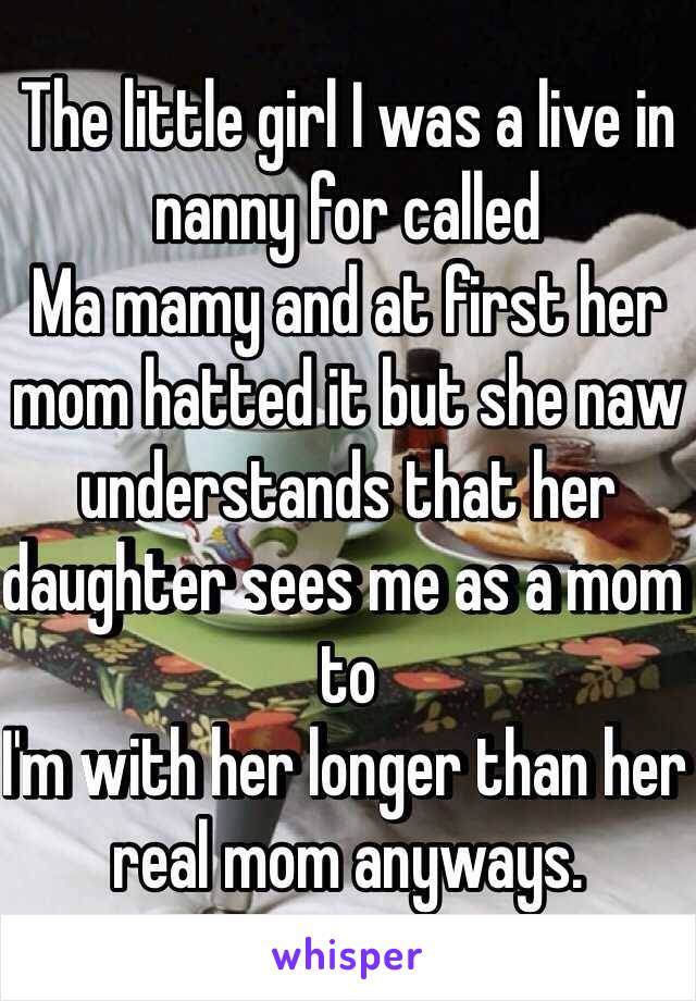 The little girl I was a live in nanny for called 
Ma mamy and at first her mom hatted it but she naw understands that her daughter sees me as a mom to 
I'm with her longer than her real mom anyways. 