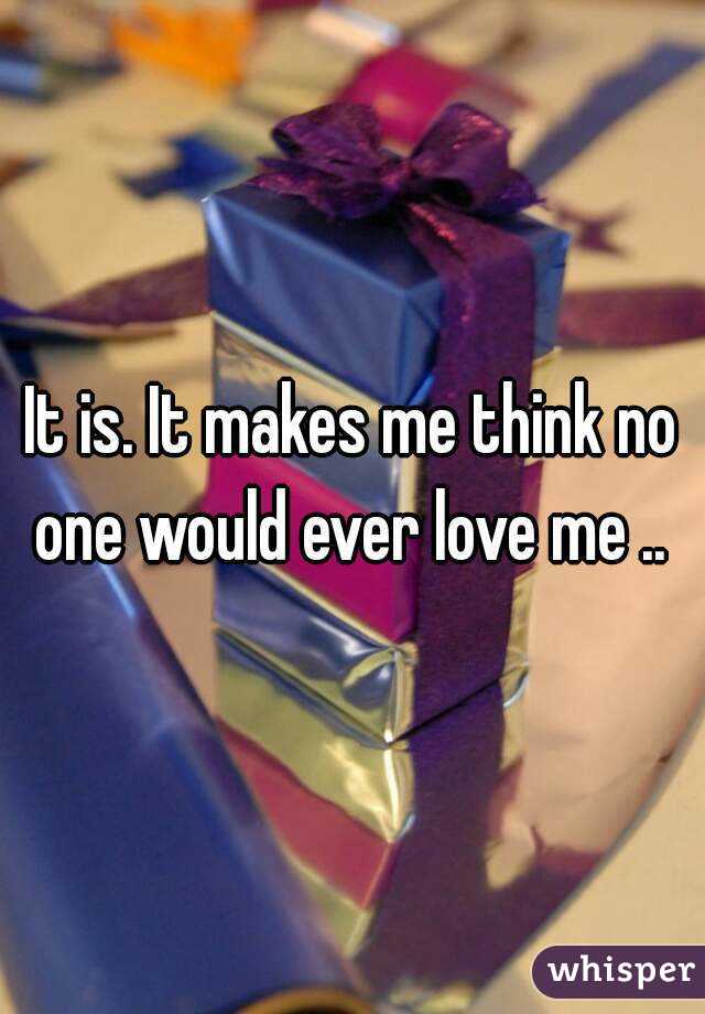 It is. It makes me think no one would ever love me .. 