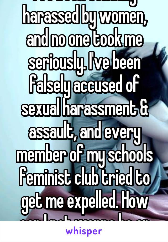 I've been sexually harassed by women, and no one took me seriously. I've been falsely accused of sexual harassment & assault, and every member of my schools feminist club tried to get me expelled. How can I not wanna be an MRA?