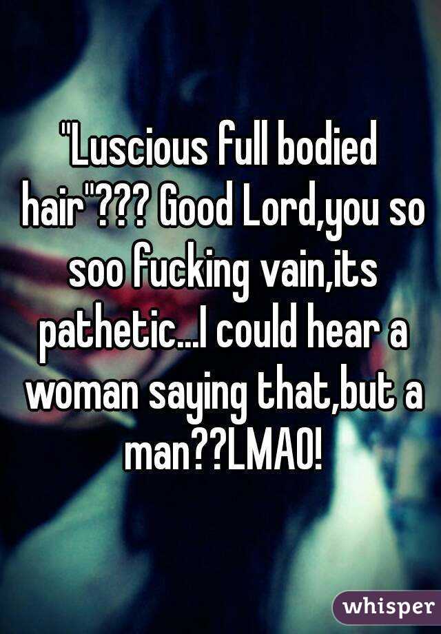 "Luscious full bodied hair"??? Good Lord,you so soo fucking vain,its pathetic...I could hear a woman saying that,but a man??LMAO!