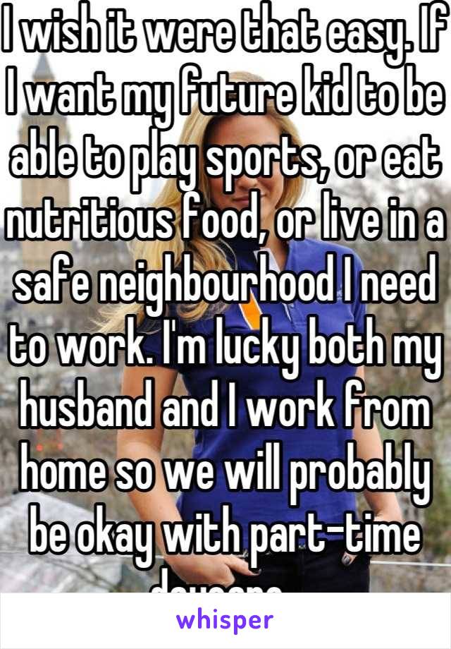 I wish it were that easy. If I want my future kid to be able to play sports, or eat nutritious food, or live in a safe neighbourhood I need to work. I'm lucky both my husband and I work from home so we will probably be okay with part-time daycare. 