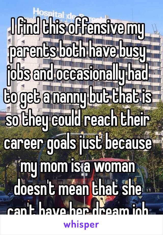 I find this offensive my parents both have busy jobs and occasionally had to get a nanny but that is so they could reach their career goals just because my mom is a woman doesn't mean that she can't have her dream job
