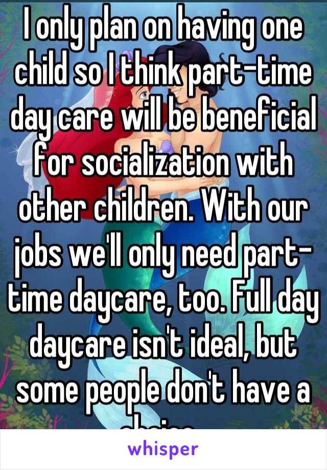 I only plan on having one child so I think part-time day care will be beneficial for socialization with other children. With our jobs we'll only need part-time daycare, too. Full day daycare isn't ideal, but some people don't have a choice. 