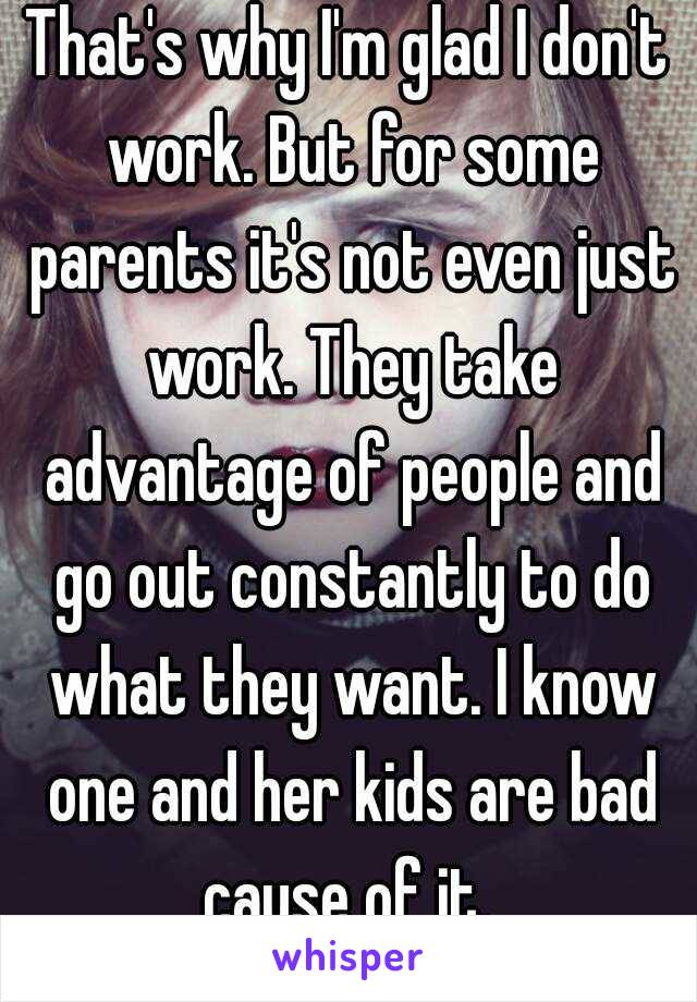 That's why I'm glad I don't work. But for some parents it's not even just work. They take advantage of people and go out constantly to do what they want. I know one and her kids are bad cause of it. 