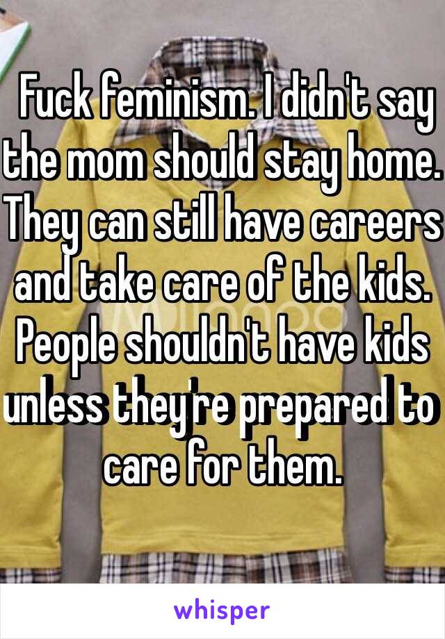  Fuck feminism. I didn't say the mom should stay home. They can still have careers and take care of the kids. People shouldn't have kids unless they're prepared to care for them. 