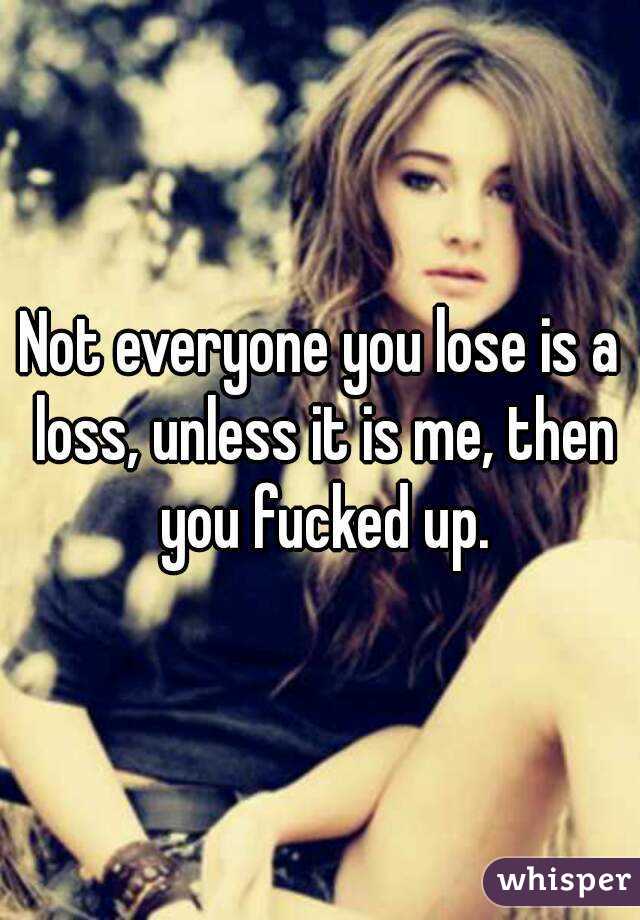 Not everyone you lose is a loss, unless it is me, then you fucked up.