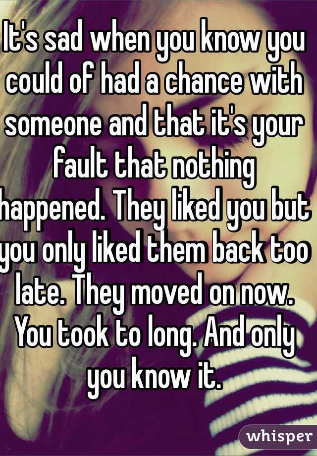 It's sad when you know you could of had a chance with someone and that it's your fault that nothing happened. They liked you but you only liked them back too late. They moved on now. You took to long. And only you know it.