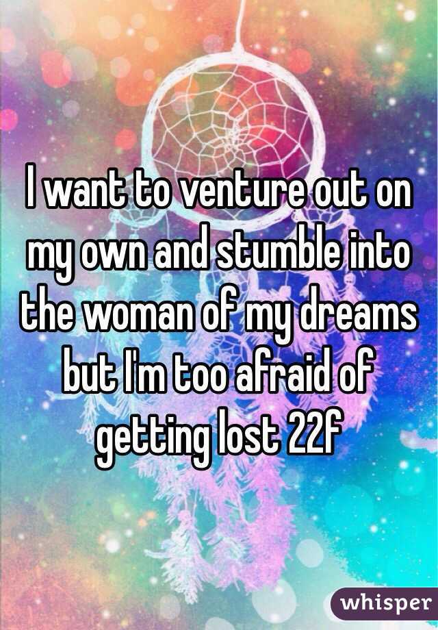 I want to venture out on my own and stumble into the woman of my dreams but I'm too afraid of getting lost 22f
