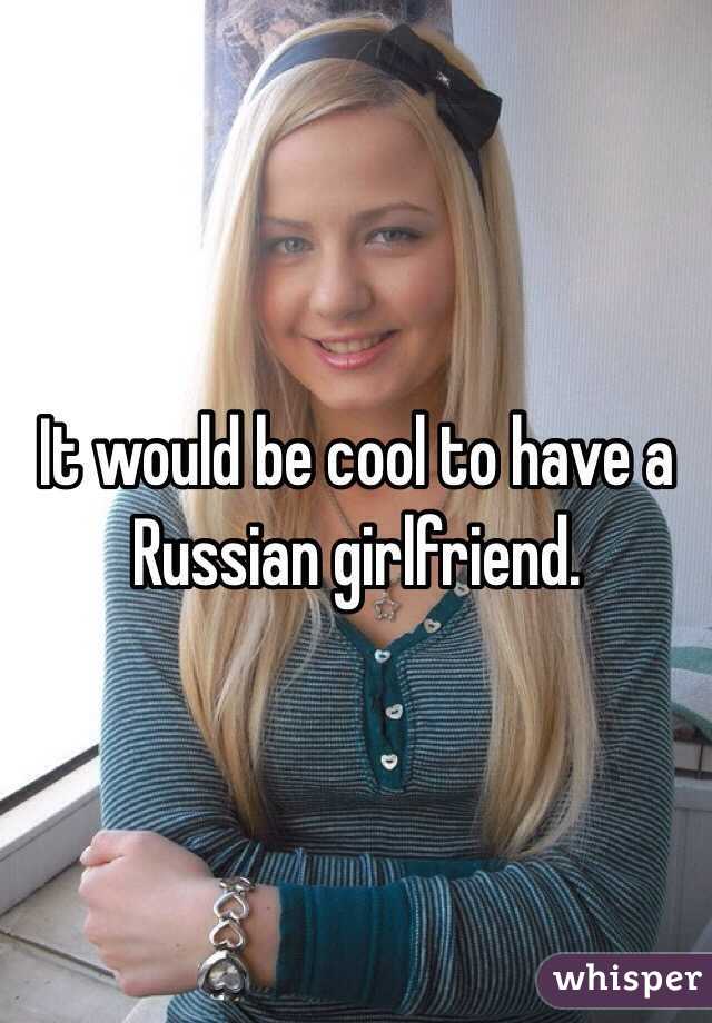 It would be cool to have a Russian girlfriend.
