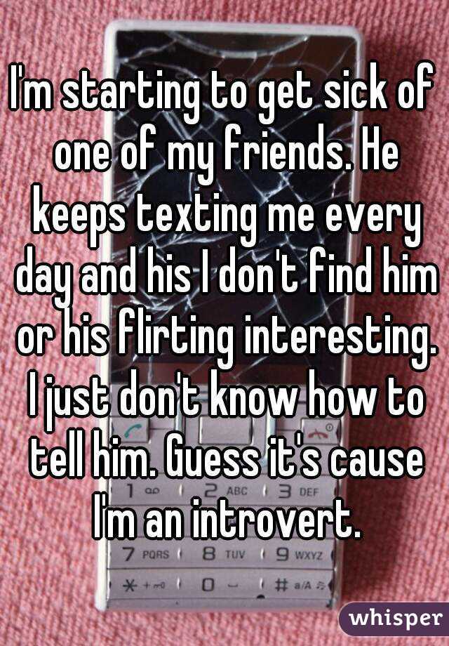 I'm starting to get sick of one of my friends. He keeps texting me every day and his I don't find him or his flirting interesting. I just don't know how to tell him. Guess it's cause I'm an introvert.
