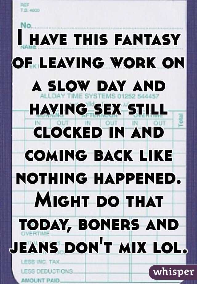 I have this fantasy of leaving work on a slow day and having sex still clocked in and coming back like nothing happened. Might do that today, boners and jeans don't mix lol. 