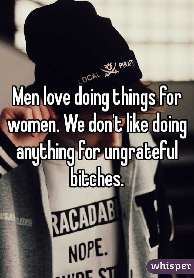 Men love doing things for women. We don't like doing anything for ungrateful bitches. 