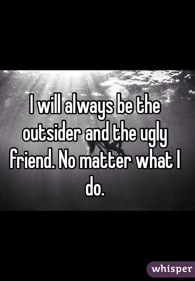 I will always be the outsider and the ugly friend. No matter what I do. 