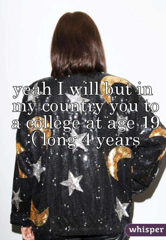 yeah I will but in my country you to a college at age 19 :( long 4 years 