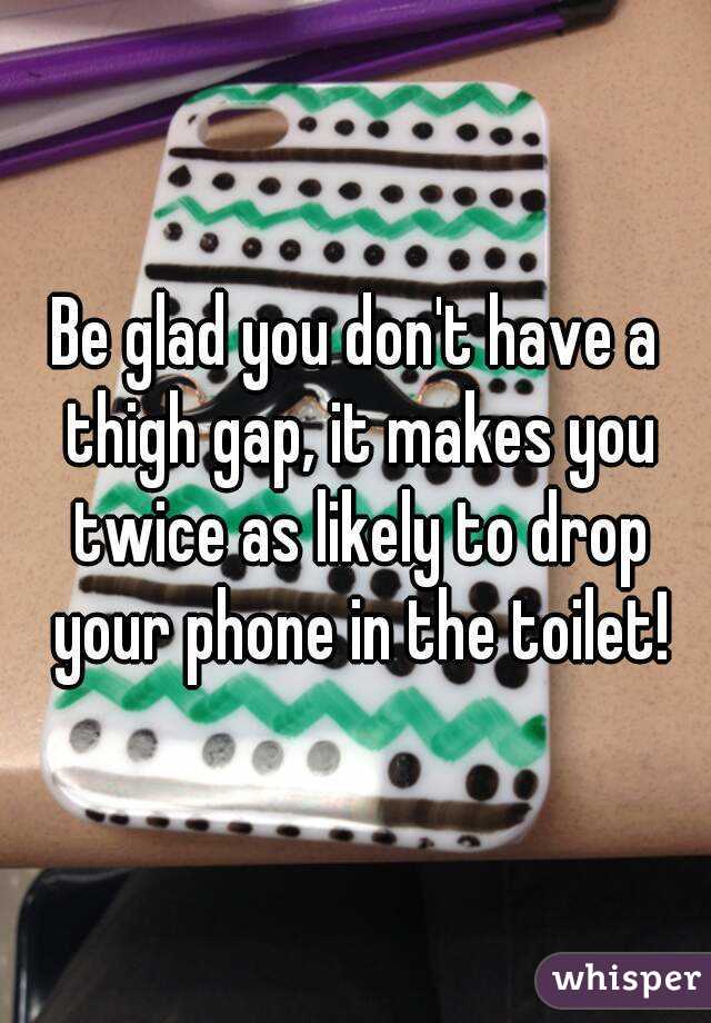 Be glad you don't have a thigh gap, it makes you twice as likely to drop your phone in the toilet!