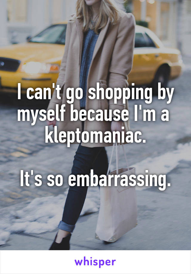 I can't go shopping by myself because I'm a  kleptomaniac.

It's so embarrassing.