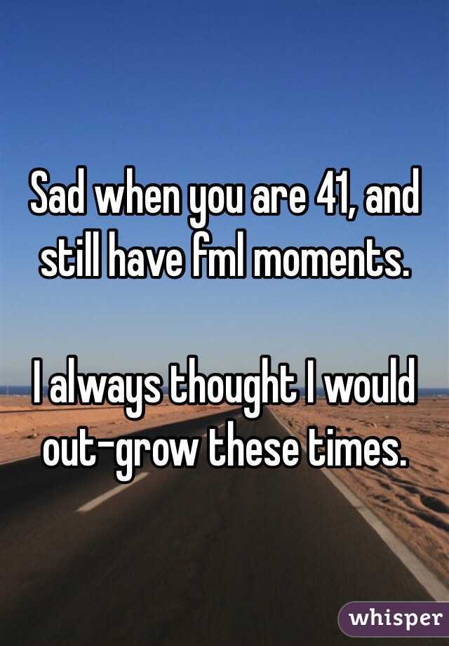 Sad when you are 41, and still have fml moments.  

I always thought I would out-grow these times. 