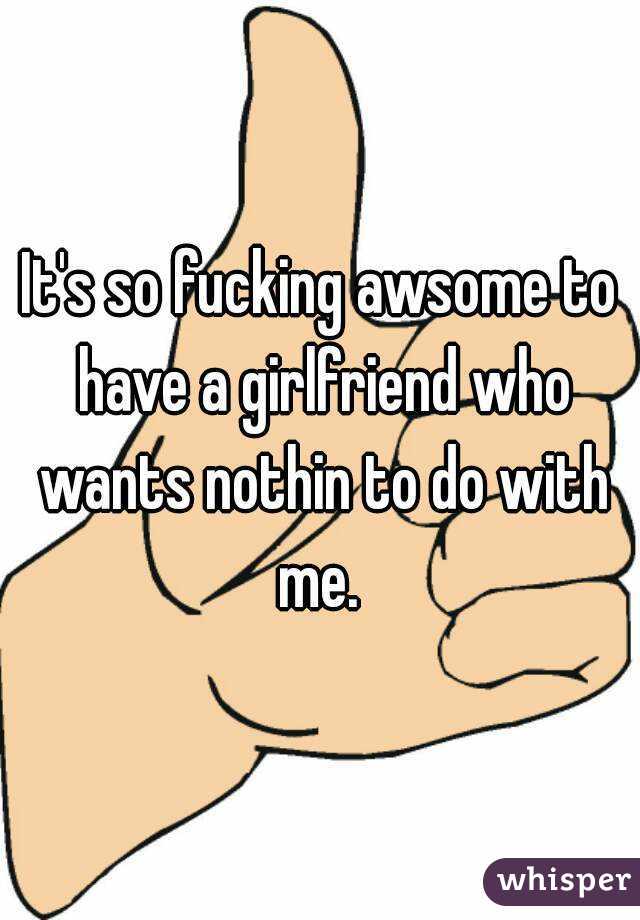 It's so fucking awsome to have a girlfriend who wants nothin to do with me. 