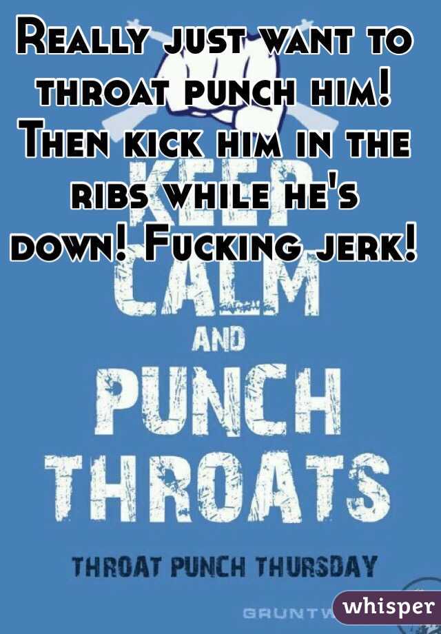 Really just want to throat punch him! Then kick him in the ribs while he's down! Fucking jerk!  