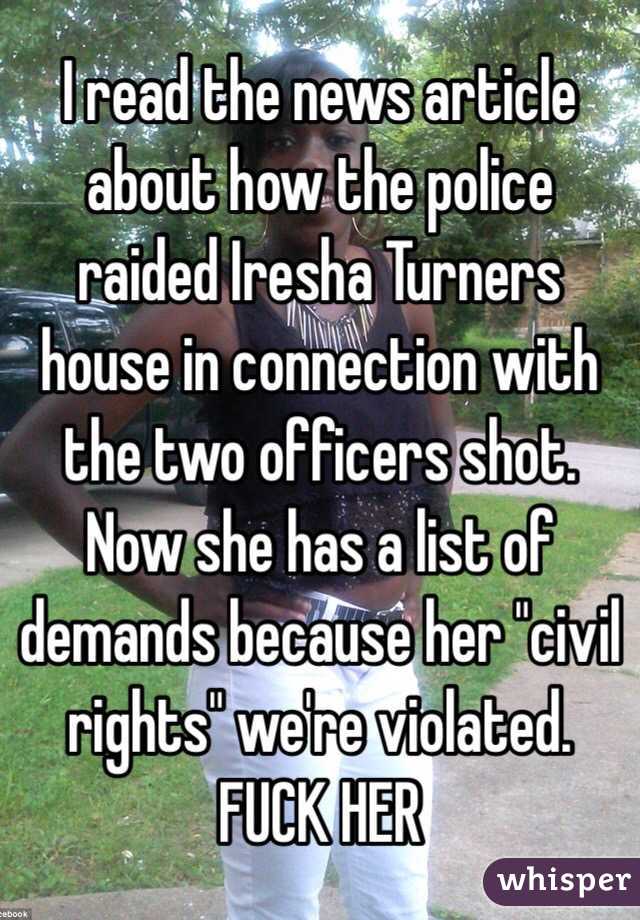 I read the news article about how the police raided Iresha Turners house in connection with the two officers shot. Now she has a list of demands because her "civil rights" we're violated.  FUCK HER