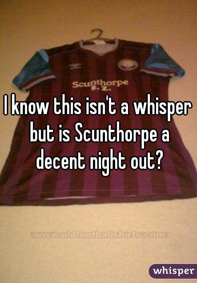 I know this isn't a whisper but is Scunthorpe a decent night out?