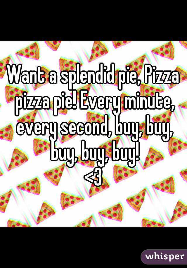 Want a splendid pie, Pizza pizza pie! Every minute, every second, buy, buy, buy, buy, buy!
<3