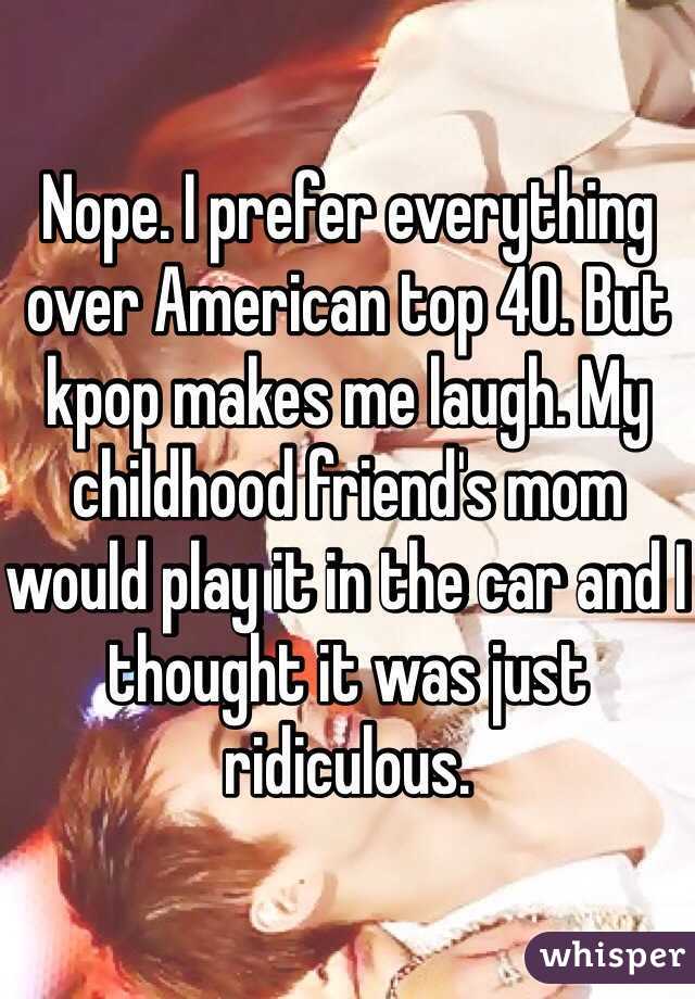 Nope. I prefer everything over American top 40. But kpop makes me laugh. My childhood friend's mom would play it in the car and I thought it was just ridiculous.
