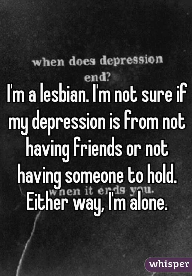 I'm a lesbian. I'm not sure if my depression is from not having friends or not having someone to hold. Either way, I'm alone.