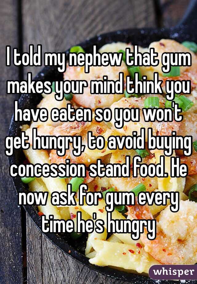 I told my nephew that gum makes your mind think you have eaten so you won't get hungry, to avoid buying concession stand food. He now ask for gum every time he's hungry 