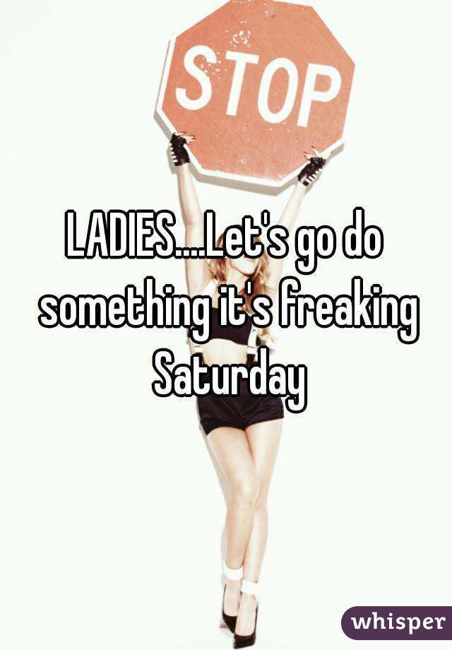 LADIES....Let's go do something it's freaking Saturday
