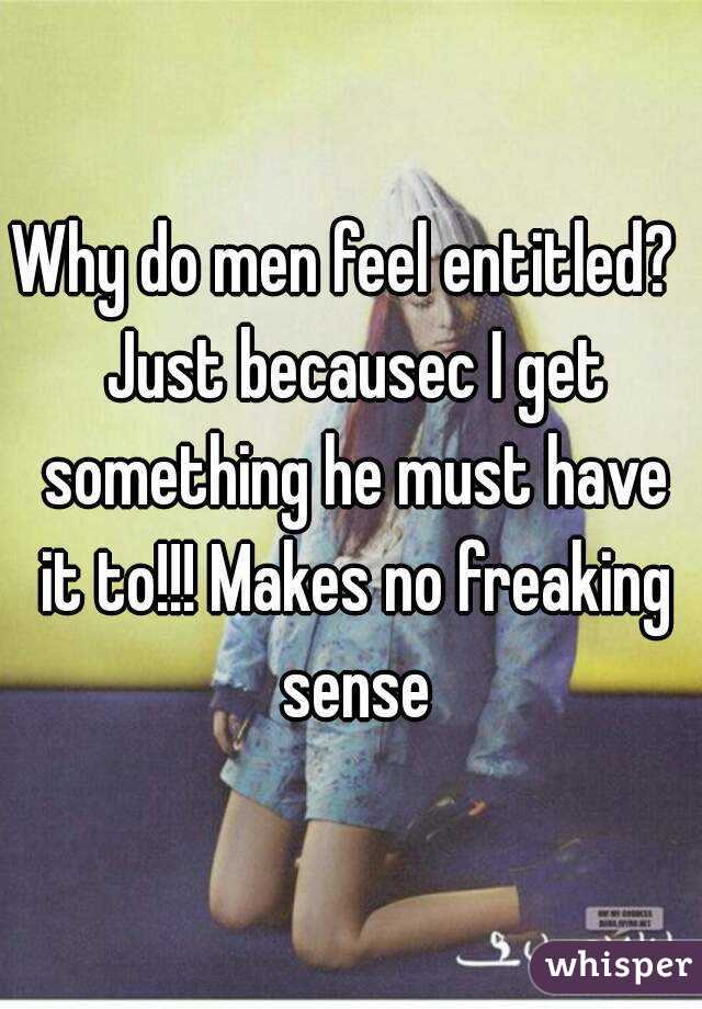 Why do men feel entitled?  Just becausec I get something he must have it to!!! Makes no freaking sense
